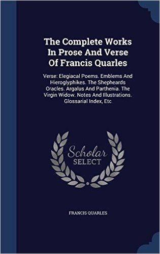 The Complete Works in Prose and Verse of Francis Quarles: Verse: Elegiacal Poems. Emblems and Hieroglyphikes. the Shepheards Oracles. Argalus and ... and Illustrations. Glossarial Index, Etc