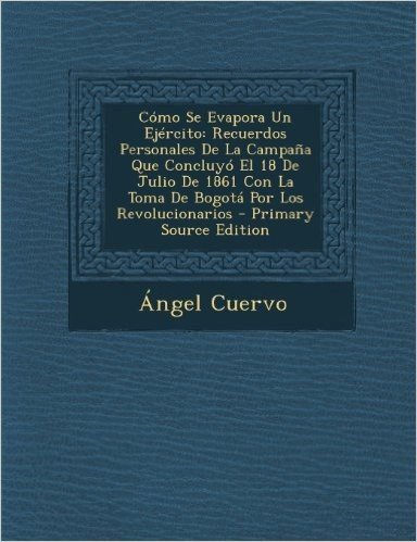 Como Se Evapora Un Ejercito: Recuerdos Personales de La Campana Que Concluyo El 18 de Julio de 1861 Con La Toma de Bogota Por Los Revolucionarios
