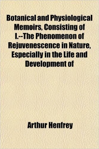 Botanical and Physiological Memoirs, Consisting of I.--The Phenomenon of Rejuvenescence in Nature, Especially in the Life and Development of