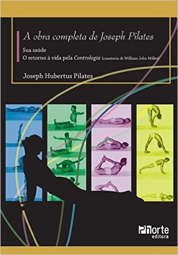 A Obra Completa de Joseph Pilates. Sua Saúde e Retorno à Vida Através da Contrologia