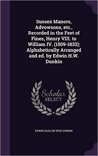 Sussex Manors, Advowsons, Etc., Recorded in the Feet of Fines, Henry VIII. to William IV. (1509-1833); Alphabetically Arranged and Ed. by Edwin H.W. Dunkin