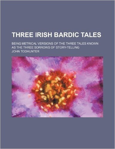 Three Irish Bardic Tales; Being Metrical Versions of the Three Tales Known as the Three Sorrows of Story-Telling