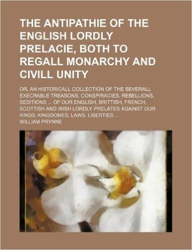 The Antipathie of the English Lordly Prelacie, Both to Regall Monarchy and CIVILL Unity; Or, an Historicall Collection of the Severall Execrable Treas