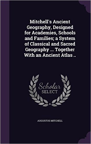 Mitchell's Ancient Geography, Designed for Academies, Schools and Families; A System of Classical and Sacred Geography ... Together with an Ancient Atlas ..