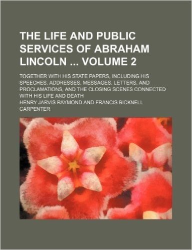 The Life and Public Services of Abraham Lincoln Volume 2; Together with His State Papers, Including His Speeches, Addresses, Messages, Letters, and ... Scenes Connected with His Life and Death