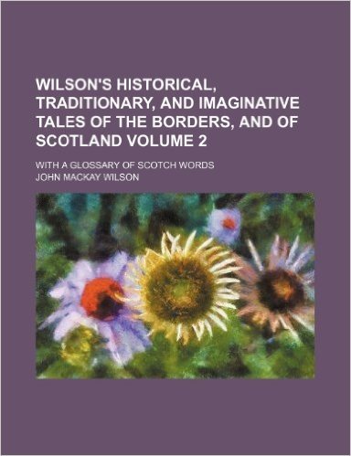 Wilson's Historical, Traditionary, and Imaginative Tales of the Borders, and of Scotland Volume 2; With a Glossary of Scotch Words