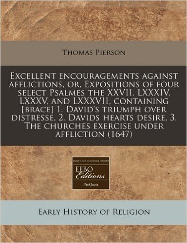 Excellent Encouragements Against Afflictions, Or, Expositions of Four Select Psalmes the XXVII, LXXXIV, LXXXV, and LXXXVII, Containing [Brace] 1. ... the Churches Exercise Under Affliction (1647)