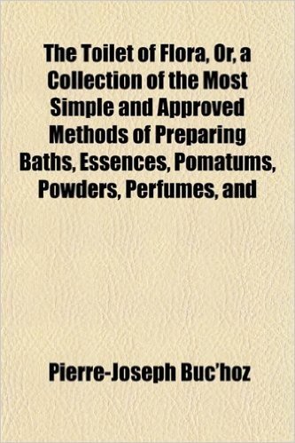 The Toilet of Flora, Or, a Collection of the Most Simple and Approved Methods of Preparing Baths, Essences, Pomatums, Powders, Perfumes, and
