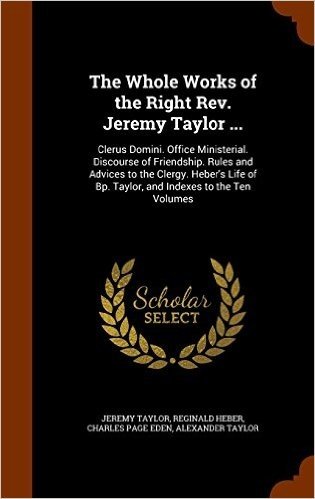 The Whole Works of the Right REV. Jeremy Taylor ...: Clerus Domini. Office Ministerial. Discourse of Friendship. Rules and Advices to the Clergy. ... of BP. Taylor, and Indexes to the Ten Volumes