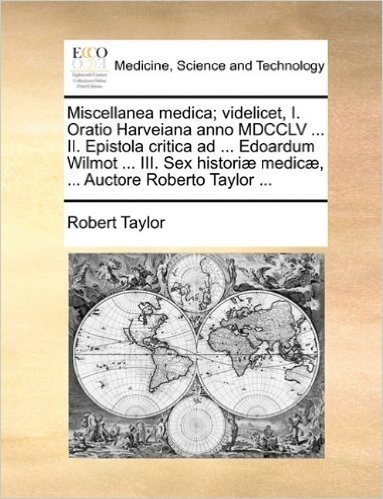 Miscellanea Medica; Videlicet, I. Oratio Harveiana Anno MDCCLV ... II. Epistola Critica Ad ... Edoardum Wilmot ... III. Sex Histori Medic, ... Auctore Roberto Taylor ...