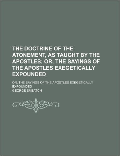 The Doctrine of the Atonement, as Taught by the Apostles; Or, the Sayings of the Apostles Exegetically Expounded. Or, the Sayings of the Apostles Exeg