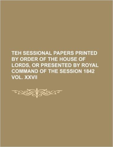 Teh Sessional Papers Printed by Order of the House of Lords, or Presented by Royal Command of the Session 1842 Vol. XXVII