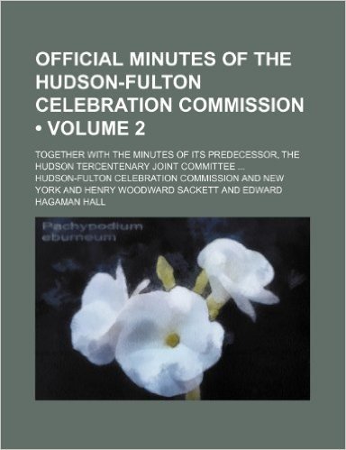 Official Minutes of the Hudson-Fulton Celebration Commission (Volume 2); Together with the Minutes of Its Predecessor, the Hudson Tercentenary Joint C