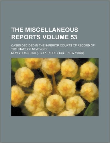 The Miscellaneous Reports; Cases Decided in the Inferior Courts of Record of the State of New York Volume 53