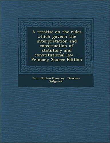 A Treatise on the Rules Which Govern the Interpretation and Construction of Statutory and Constitutional Law - Primary Source Edition