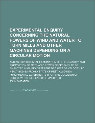 Experimental Enquiry Concerning the Natural Powers of Wind and Water to Turn Mills and Other Machines Depending on a Circular Motion; And an ... Necessary to Be Employed in Giving Differ