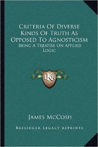 Criteria of Diverse Kinds of Truth as Opposed to Agnosticism: Being a Treatise on Applied Logic