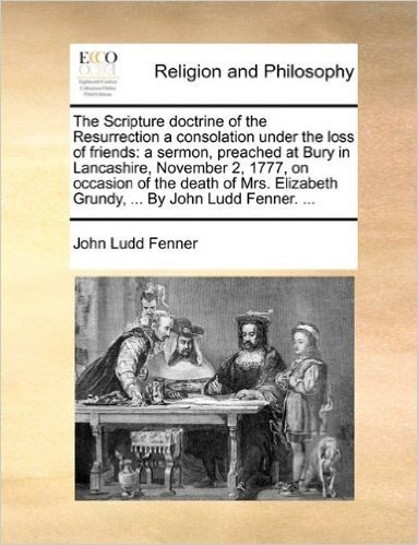 The Scripture Doctrine of the Resurrection a Consolation Under the Loss of Friends: A Sermon, Preached at Bury in Lancashire, November 2, 1777, on ... Grundy, ... by John Ludd Fenner. ...