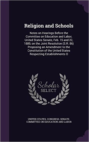 Religion and Schools: Notes on Hearings Before the Committee on Education and Labor, United States Senate, Feb. 15 and 22, 1889, on the Joint ... the United States Respecting Establishments O