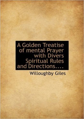 A Golden Treatise of Mental Prayer with Divers Spiritual Rules and Directions....