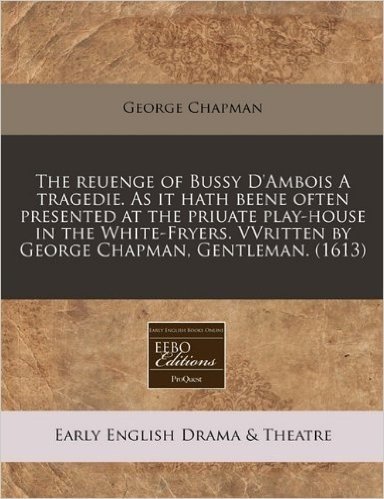 The Reuenge of Bussy D'Ambois a Tragedie. as It Hath Beene Often Presented at the Priuate Play-House in the White-Fryers. Vvritten by George Chapman,