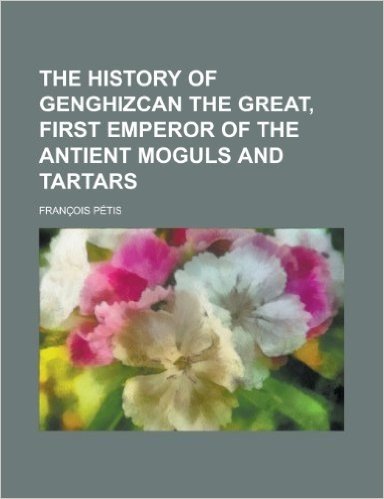 The History of Genghizcan the Great, First Emperor of the Antient Moguls and Tartars