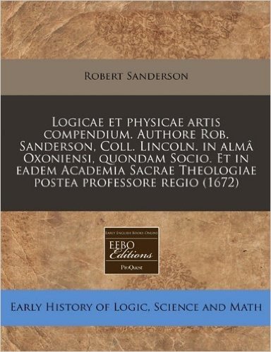 Logicae Et Physicae Artis Compendium. Authore Rob. Sanderson, Coll. Lincoln. in Alma Oxoniensi, Quondam Socio. Et in Eadem Academia Sacrae Theologiae Postea Professore Regio (1672)