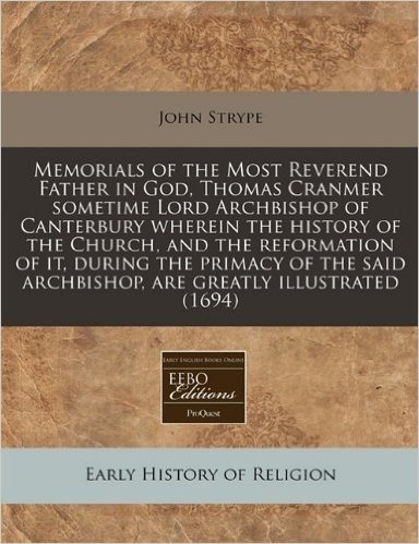 Memorials of the Most Reverend Father in God, Thomas Cranmer Sometime Lord Archbishop of Canterbury Wherein the History of the Church, and the Reforma