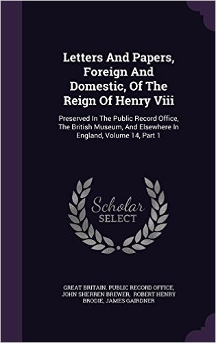 Letters and Papers, Foreign and Domestic, of the Reign of Henry VIII: Preserved in the Public Record Office, the British Museum, and Elsewhere in England, Volume 14, Part 1