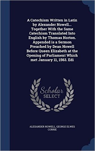 A Catechism Written in Latin by Alexander Nowell... Together with the Same Catechism Translated Into English by Thomas Norton. Appended Is a Sermon ... of Parliament Which Met January 11, 1563. EDI