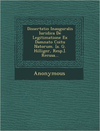 Dissertatio Inauguralis Iuridica de Legitimatione Ex Damnato Coitu Natorum. [A. G. Hilliger, Resp.]. Recusa...