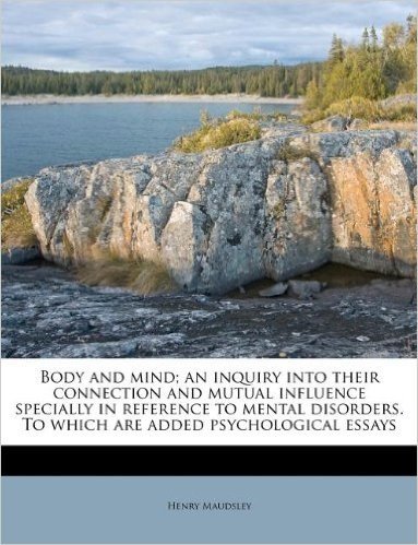 Body and Mind; An Inquiry Into Their Connection and Mutual Influence Specially in Reference to Mental Disorders. to Which Are Added Psychological Essa