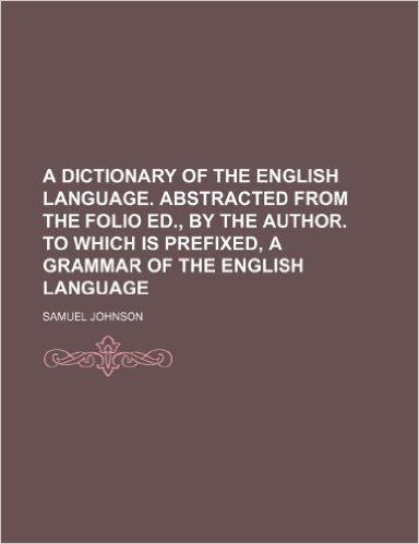 A Dictionary of the English Language. Abstracted from the Folio Ed., by the Author. to Which Is Prefixed, a Grammar of the English Language