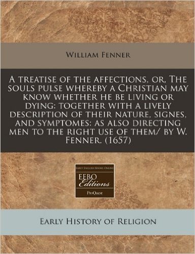 A Treatise of the Affections, Or, the Souls Pulse Whereby a Christian May Know Whether He Be Living or Dying: Together with a Lively Description of ... the Right Use of Them/ By W. Fenner. (1657)