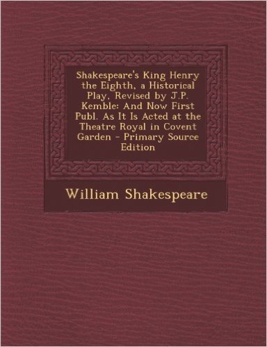Shakespeare's King Henry the Eighth, a Historical Play, Revised by J.P. Kemble: And Now First Publ. as It Is Acted at the Theatre Royal in Covent Gard
