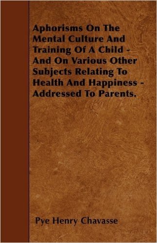 Aphorisms on the Mental Culture and Training of a Child - And on Various Other Subjects Relating to Health and Happiness - Addressed to Parents.