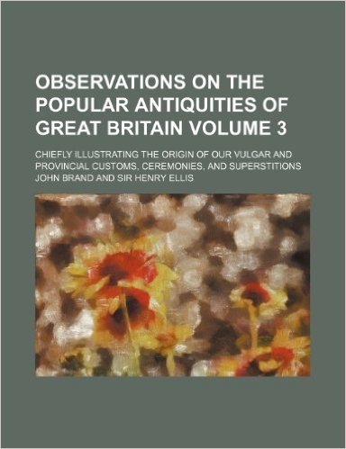 Observations on the Popular Antiquities of Great Britain; Chiefly Illustrating the Origin of Our Vulgar and Provincial Customs, Ceremonies, and Supers