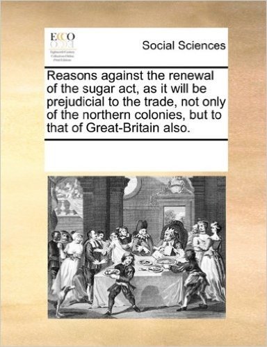 Reasons Against the Renewal of the Sugar ACT, as It Will Be Prejudicial to the Trade, Not Only of the Northern Colonies, But to That of Great-Britain Also.