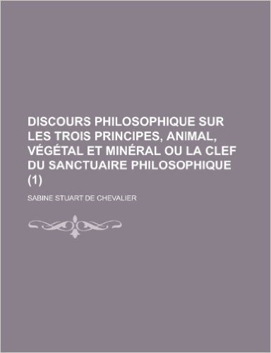 Discours Philosophique Sur Les Trois Principes, Animal, Vegetal Et Mineral Ou La Clef Du Sanctuaire Philosophique (1 )