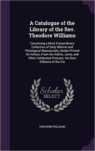 A Catalogue of the Library of the REV. Theodore Williams: Containing a Most Extraordinary Collection of Early Biblical and Theological Manuscripts; ... Presses; The Best Editions of the Cla