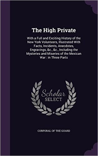 The High Private: With a Full and Exciting History of the New York Volunteers, Illustrated with Facts, Incidents, Anecdotes, Engravings, &C., &C., ... Miseries of the Mexican War: In Three Parts