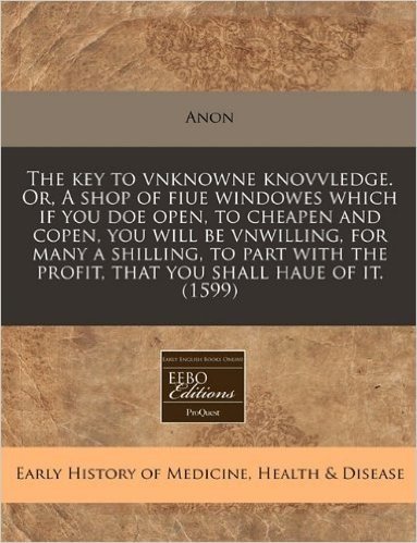 The Key to Vnknowne Knovvledge. Or, a Shop of Fiue Windowes Which If You Doe Open, to Cheapen and Copen, You Will Be Vnwilling, for Many a Shilling, t
