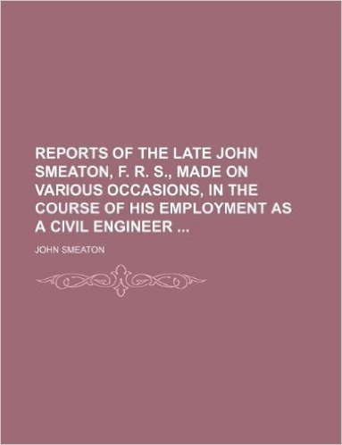 Reports of the Late John Smeaton, F. R. S., Made on Various Occasions, in the Course of His Employment as a Civil Engineer