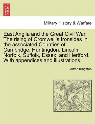 East Anglia and the Great Civil War. the Rising of Cromwell's Ironsides in the Associated Counties of Cambridge, Huntingdon, Lincoln, Norfolk, ... Hertford. with Appendices and Illustrations.