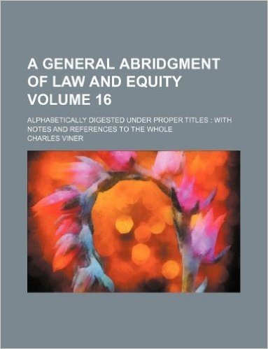 A General Abridgment of Law and Equity Volume 16; Alphabetically Digested Under Proper Titles: With Notes and References to the Whole