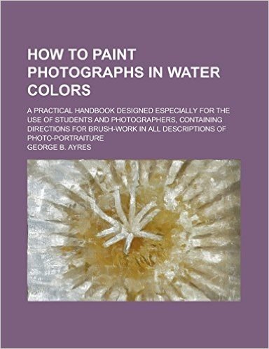 How to Paint Photographs in Water Colors; A Practical Handbook Designed Especially for the Use of Students and Photographers, Containing Directions fo