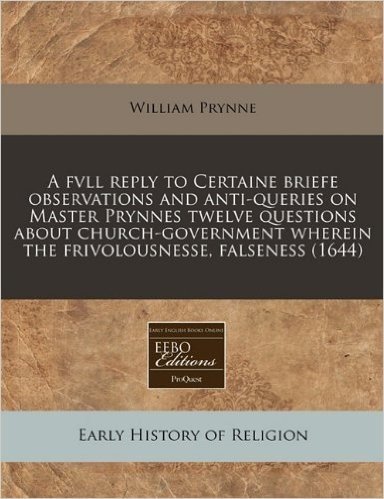 A   Fvll Reply to Certaine Briefe Observations and Anti-Queries on Master Prynnes Twelve Questions about Church-Government Wherein the Frivolousnesse,
