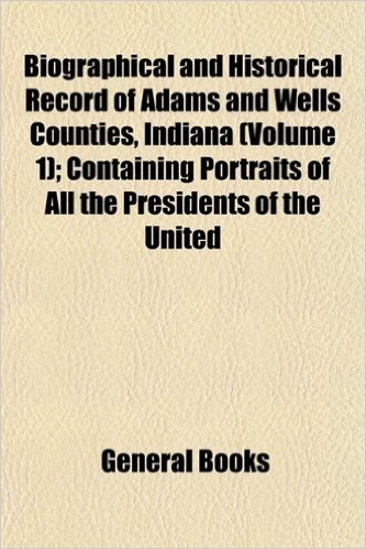 Biographical and Historical Record of Adams and Wells Counties, Indiana (Volume 1); Containing Portraits of All the Presidents of the United