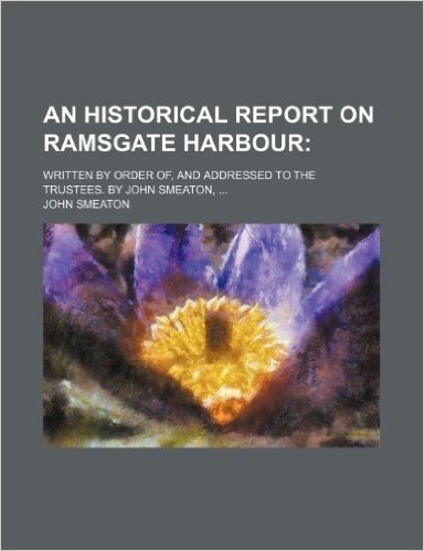 An Historical Report on Ramsgate Harbour; Written by Order Of, and Addressed to the Trustees. by John Smeaton