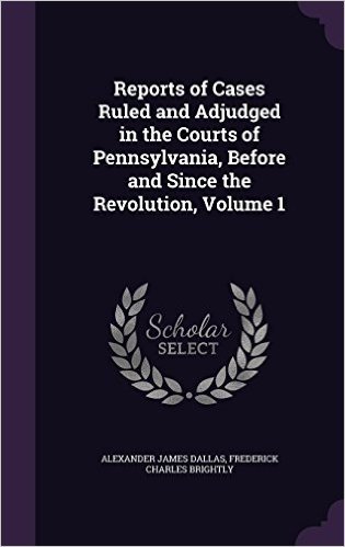 Reports of Cases Ruled and Adjudged in the Courts of Pennsylvania, Before and Since the Revolution, Volume 1